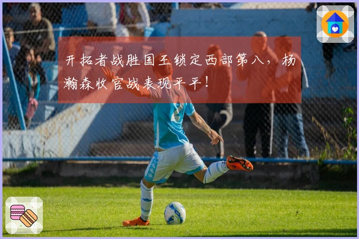 开拓者战胜国王锁定西部第八，杨瀚森收官战表现平平！