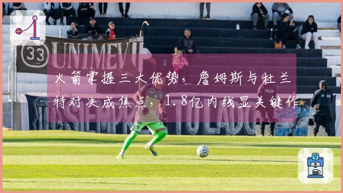 火箭掌握三大优势，詹姆斯与杜兰特对决成焦点，1.8亿内线显关键作用