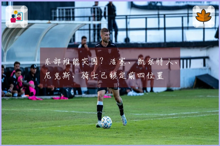 东部谁能突围？活塞、凯尔特人、尼克斯、骑士已锁定前四位置