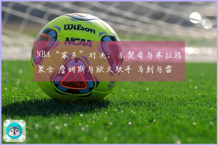 NBA“家乡”对决：东契奇与弗拉格聚会 詹姆斯与欧文联手 马刺与雷霆火力全开