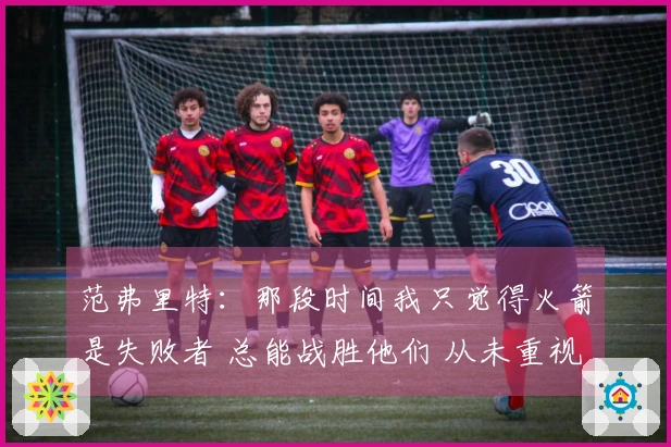 范弗里特：那段时间我只觉得火箭是失败者 总能战胜他们 从未重视过他们
