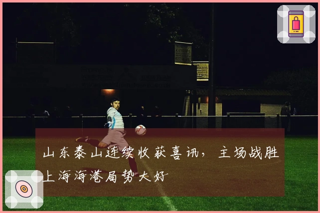 山东泰山连续收获喜讯，主场战胜上海海港局势大好