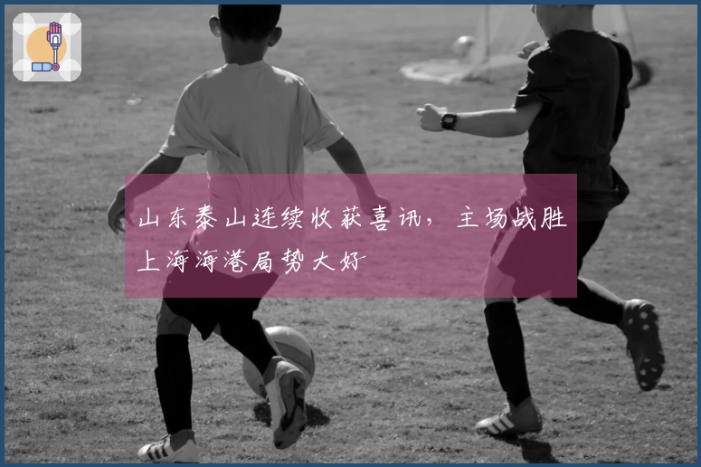 山东泰山连续收获喜讯，主场战胜上海海港局势大好