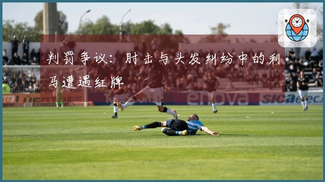 判罚争议：肘击与头发纠纷中的利马遭遇红牌